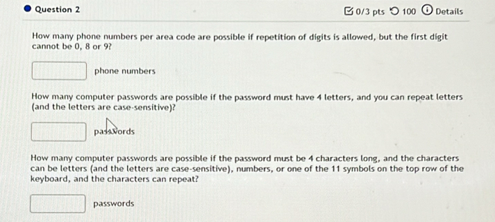 つ 100 ⓘ Details 
How many phone numbers per area code are possible if repetition of digits is allowed, but the first digit 
cannot be 0, 8 or 9? 
phone numbers 
How many computer passwords are possible if the password must have 4 letters, and you can repeat letters 
(and the letters are case-sensitive)? 
pass words 
How many computer passwords are possible if the password must be 4 characters long, and the characters 
can be letters (and the letters are case-sensitive), numbers, or one of the 11 symbols on the top row of the 
keyboard, and the characters can repeat? 
passwords