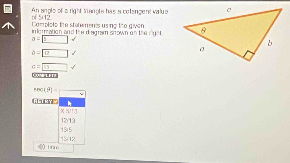 An angle of a right triangle has a cotangent value
of 5/12.
Complete the statements using the given
information and the diagram shown on the right.
a= 5
b= 12
c=boxed 13
complete
sec (θ )=□
RETRY
* 5/13
12/13
13/5
13/12
Intro