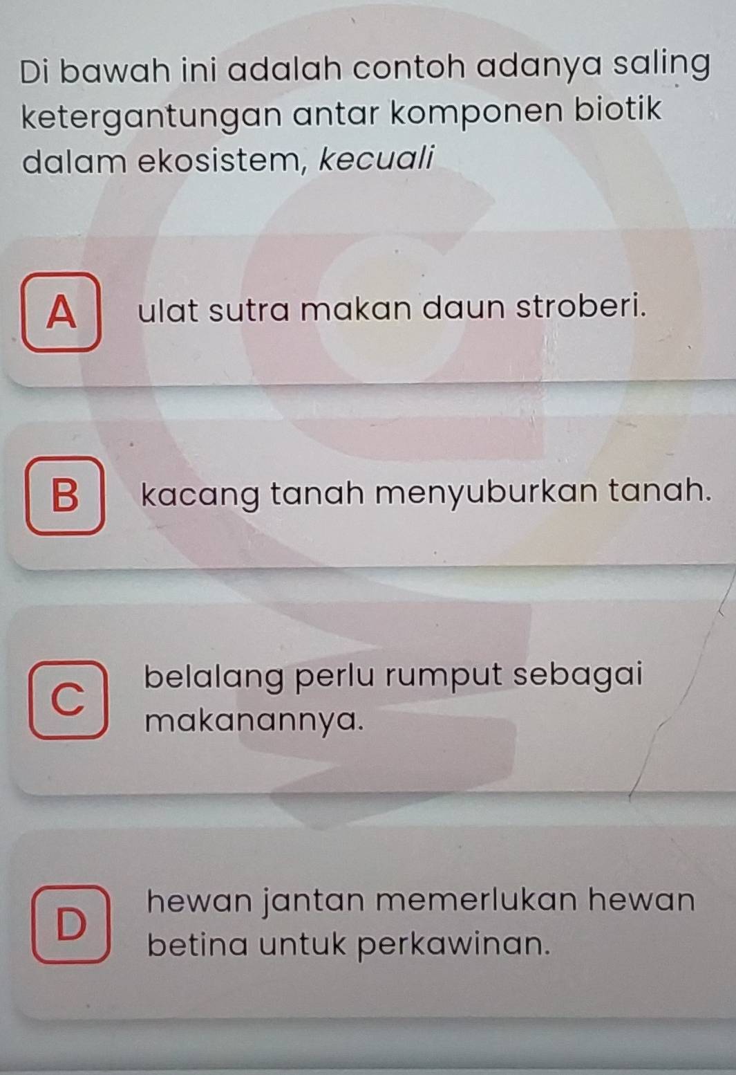 Di bawah ini adalah contoh adanya saling
ketergantungan antar komponen biotik
dalam ekosistem, kecuali
A ulat sutra makan daun stroberi.
B kacang tanah menyuburkan tanah.
C
belalang perlu rumput sebagai
makanannya.
D
hewan jantan memerlukan hewan 
betina untuk perkawinan.