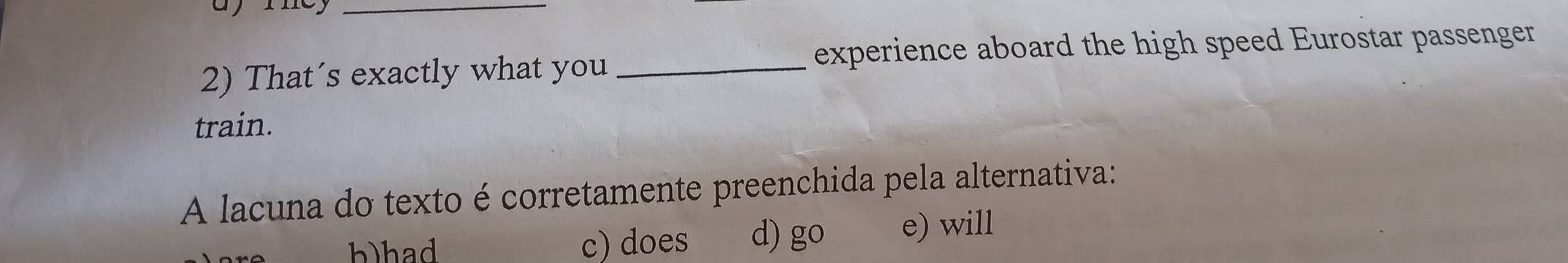 experience aboard the high speed Eurostar passenger
2) That´s exactly what you_
train.
A lacuna do texto é corretamente preenchida pela alternativa:
h)had c) does d) go e) will