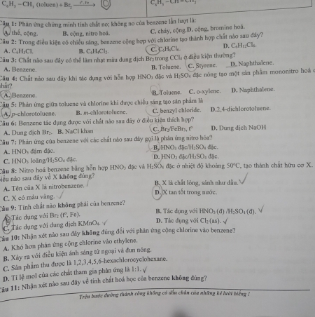 C_6H_5-CH_1 , (tolucn) + Br,
C_3H_3-CH=CH_3
Câu 1: Phân ứng chứng minh tinh chất no; không no của benzene lần lượt là:
thể, cộng. B. cộng, nitro hoá. C. cháy, cộng.D. cộng, bromine hoá.
Câu 2: Trong điều kiện có chiều sáng, benzene cộng hợp với chlorine tạo thành hợp chất nào sau đây?
A. C₆H₅Cl. B. C_5H_4Cl_7. C. C₆HsCl₆ D. C_4H_12Cl_4
Câu 3: Chất nào sau đây có thể làm nhạt màu dung dịch Br₂trong CCl, ở điều kiện thường?
A. Benzene.
C. Styrene D. Naphthalene.
Câu 4: Chất nào sau đây khi tác dụng với hỗn hợp b SO B. Toluene.  đặc và H_2SO đ4 đặc nóng tạo một sản phẩm mononitro hoá ở
thắt?
A. Benzene. B. Toluene. C. o-xylene.
Cầu 5: Phản ứng giữa toluene và chlorine khi được chiếu sáng tạo săn phẩm là D. Naphthalene.
A. p-chlorotoluene B. m-chlorotoluene. C. benzyl chloride. D.2,4-dichlorotoluene.
Câu 6: Benzene tác dụng được với chất nào sau đây ở điều kiện thích hợp?
A. Dung djch Br₂. B. NaCl khan C. Bryl FeBrs, t D. Dung dịch NaOH
Câu 7: Phản ứng của benzene với các chất nào sau đây gọi là phân ứng nitro hóa?
sqrt(0) đậm đặc B,HNO₃ đặc H_2SO đặc.
C. HNO, loãng H_2SO_4 đặc D. HNO đặc H_2SO_4 đặc.
Câu 8: Nitro hoá benzene bằng hỗn hợp I INO_3 đặc và H_2SO_4 đặc ở nhiệt độ khoảng 50°C :, tạo thành chất hữu cơ X.
niều nào sau đây về X không đúng? B, X là chất lông, sánh như dầu.
A Tên của X là nitrobenzene.
C. X có màu vàng. D.X tan tốt trong nước.
Câu 9: Tính chất nào không phải của benzene? B. Tác dụng với HNO_3(d)/H_2SO_4(d)
Tác dụng với BC (t°,Fc).
C. Tác dụng với dung dịch KMnO₄. D. Tác dụng với Cl_2(as). √
Tầu 10: Nhận xét nào sau đây không đúng đổi với phản ứng cộng chlorine vào benzene?
A. Khó hơn phản ứng cộng chlorine vào ethylene.
B. Xảy ra với điều kiện ánh sáng tử ngoại và đun nóng.
C. Sân phẩm thu được là 1,2,3,4,5,6-hexachlorocyclohexane.
D. Ti lệ mol của các chất tham gia phân ứng là 1:1. √
Tâu 11: Nhận xét nào sau đây về tính chất hoá học của benzene không đúng?
Trên bước đường thành công không có dầu chân của những kẻ lưới biếng 1