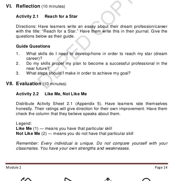 Reflection (10 minutes) 
Activity 2.1 Reach for a Star 
Directions: Have learners write an essay about their dream profession/career 
with the title: “Reach for a Star.” Have them write this in their journal. Give the 
questions below as their guide. 
Guide Questions 
1. What skills do I need to develop/hone in order to reach my star (dream 
career)? 
2. Do my skills propel my plan to become a successful professional in the 
near future? 
3. What steps should I make in order to achieve my goal? 
VII. Evaluation (10 minutes) 
Activity 2.2 Like Me, Not Like Me 
Distribute Activity Sheet 2.1 (Appendix 5). Have learners rate themselves 
honestly. Their ratings will give direction for their own improvement. Have them 
check the column that they believe speaks about them. 
Legend: 
Like Me (1) — means you have that particular skill 
Not Like Me (2) — means you do not have that particular skill 
Remember: Every individual is unique. Do not compare yourself with your 
classmates. You have your own strengths and weaknesses. 
Module 2 Page 14