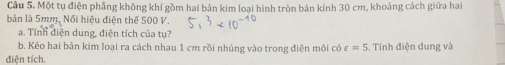 Một tụ điện phẳng không khí gồm hai bản kim loại hình tròn bán kính 30 cm, khoảng cách giữa hai 
bản là 5mm, Nối hiệu điện thế 500 V. 
a. Tính điện dung, điện tích của tụ? 
b. Kéo hai bản kim loại ra cách nhau 1 cm rồi nhúng vào trong điện môi có varepsilon =5. Tính điện dung và 
điện tích.