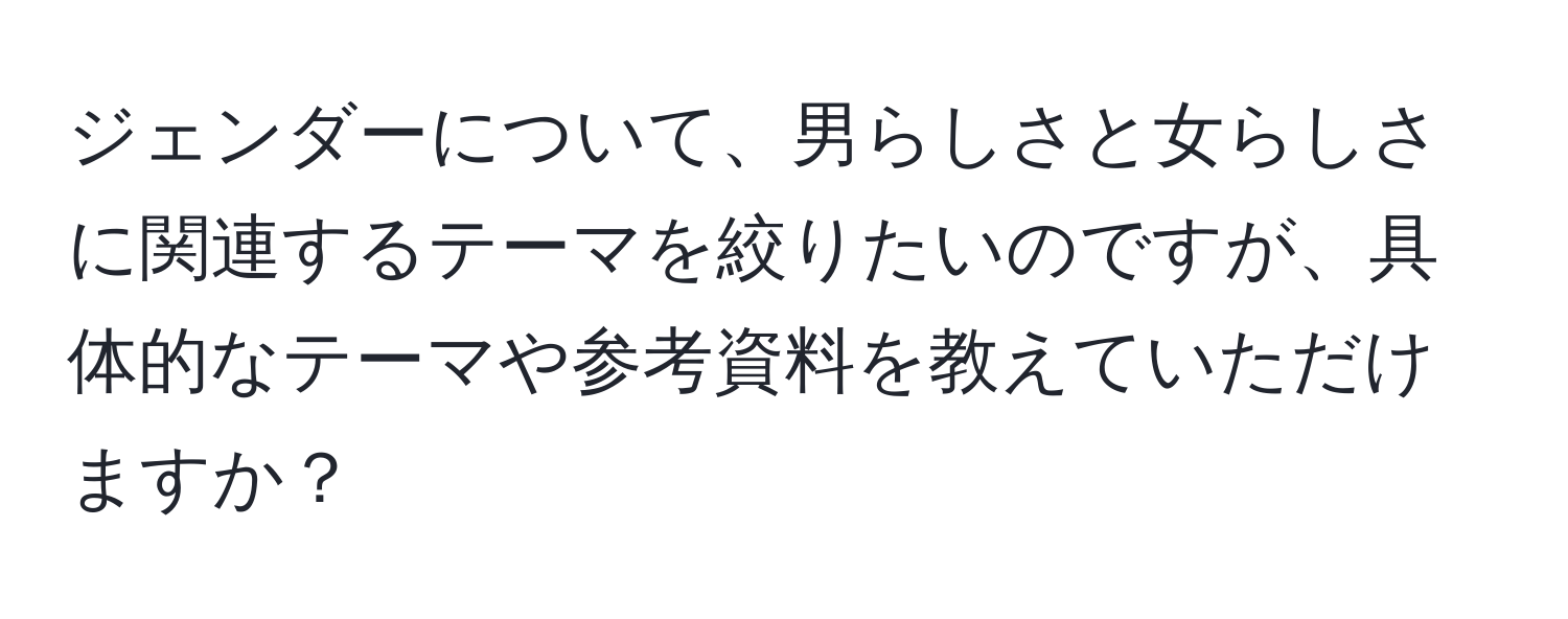 ジェンダーについて、男らしさと女らしさに関連するテーマを絞りたいのですが、具体的なテーマや参考資料を教えていただけますか？