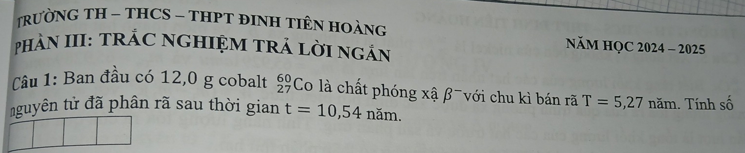 TRƯỜNG TH - THCS - THPT ĐINH TIÊN HOÀNG 
pHÀN III: TRÁC NGHIỆM TRẢ LờI NGắN 
NăM HQC 2024 - 2025 
Câu 1: Ban đầu có 12,0 g cobalt beginarrayr 60 27endarray Co là chất phóng xậ β¯ với chu kì bán rã T=5,27 năm. Tính số 
nguyên tử đã phân rã sau thời gian t=10,54 năm.