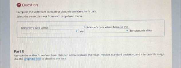 Question 
Complete the statement comparing Manuel's and Gretchen's data. 
Select the correct answer from each drop-down menu. 
Gretchen's data values x=□ Manuel's data values because the 
are _  for Manuel's data. 
Part E 
Remove the outlier from Gretchen's data set, and recalculate the mean, median, standard deviation, and interquartile range. 
Use the graphing tool to visualize the data,