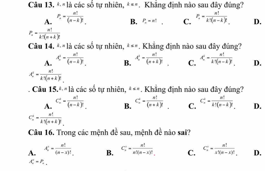 " là các số tự nhiên, k≤ n. Khắng định nào sau đây đúng?
B. P_n=n! C.
A. P_n= n!/(n-k)!  P_n= n!/k!(n-k)!  D.
P_n= n!/k!(n+k)! 
Câu 14. * " là các số tự nhiên, k≤ n. Khăng định nào sau đây đúng?
A. A_n^(k=frac n!)(n-k)! A_n^(k=frac n!)(n+k)! C. A_n^(k=frac n!)k!(n-k)! D.
B.
A_n^(k=frac n!)k!(n+k)!
Câu 15.* " là các số tự nhiên, k≤ n. Khẳng định nào sau đây đúng?
A. C_n^(k=frac n!)(n-k)! C_n^(i=frac n!)(n+k)!. C. C_n^(k=frac n!)k!(n-k)! D.
B.
C_n^(k=frac n!)k!(n+k)!
Câu 16. Trong các mệnh đề sau, mệnh đề nào sai?
A. A_n^(x=frac n!)(n-x)! C_n^(x=frac n!)n!(n-x)! C_n^(x=frac n!)x!(n-x)! D.
B.
C.
A_n^(n=P_n).