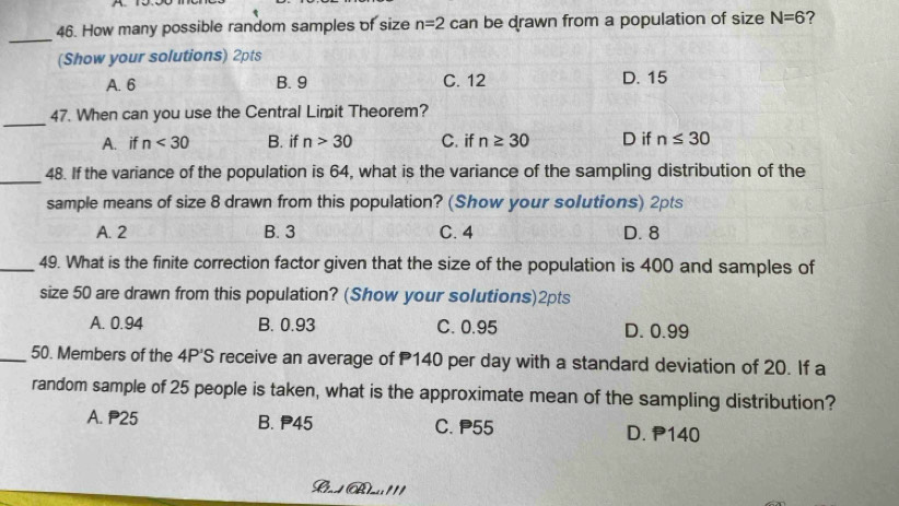 How many possible random samples of size n=2car be drawn from a population of size N=6 ?
(Show your solutions) 2pts
A. 6 B. 9 C. 12 D. 15
_
47. When can you use the Central Limit Theorem?
A. if n<30</tex> B. if n>30 C. if n≥ 30 D if n≤ 30
_
48. If the variance of the population is 64, what is the variance of the sampling distribution of the
sample means of size 8 drawn from this population? (Show your solutions) 2pts
A. 2 B. 3 C. 4 D. 8
_49. What is the finite correction factor given that the size of the population is 400 and samples of
size 50 are drawn from this population? (Show your solutions)2pts
A. 0.94 B. 0.93 C. 0.95 D. 0.99
_50. Members of the 4P'S receive an average of P140 per day with a standard deviation of 20. If a
random sample of 25 people is taken, what is the approximate mean of the sampling distribution?
A. P25 B. P45 C. P55 D. P140