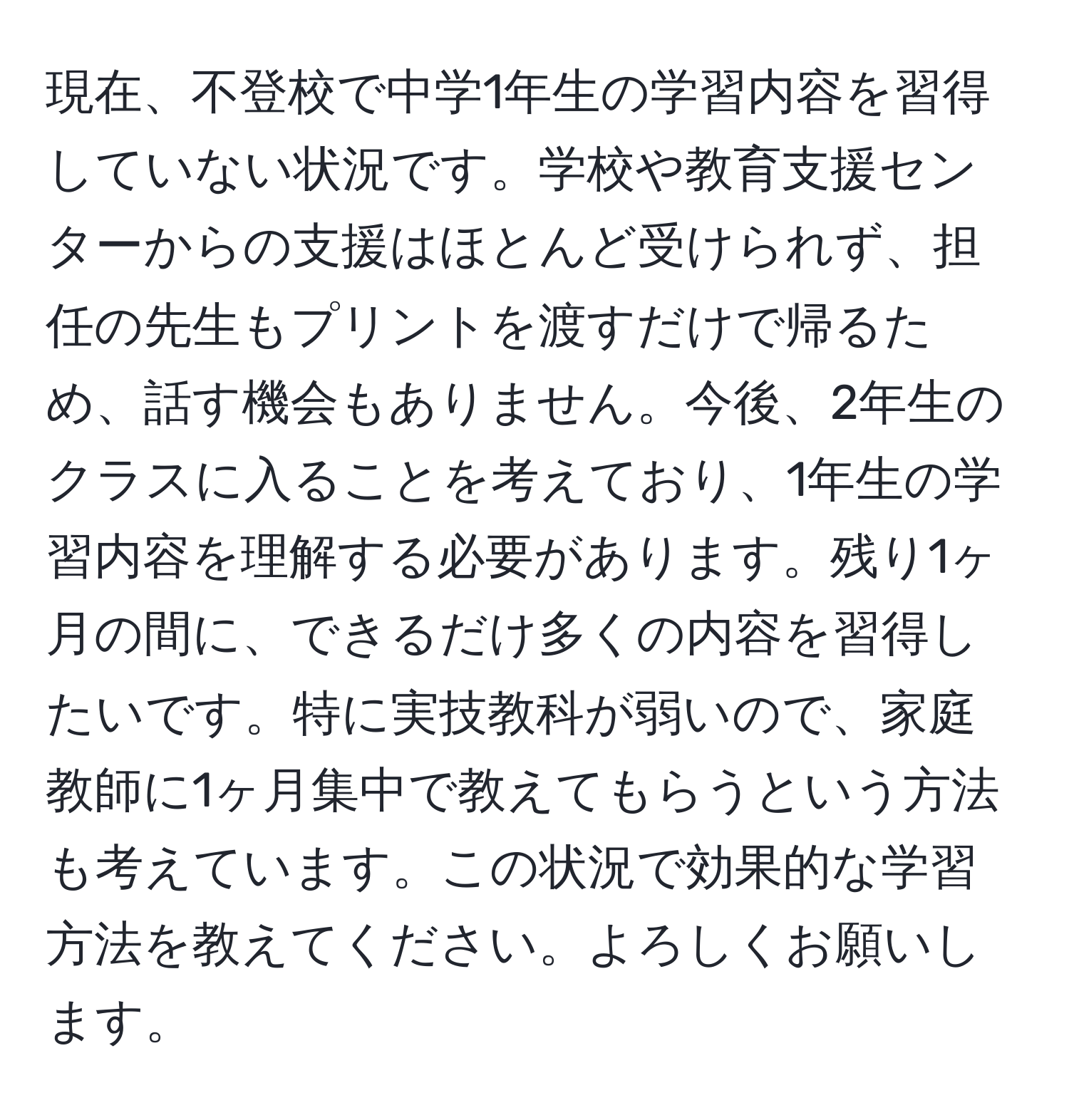 現在、不登校で中学1年生の学習内容を習得していない状況です。学校や教育支援センターからの支援はほとんど受けられず、担任の先生もプリントを渡すだけで帰るため、話す機会もありません。今後、2年生のクラスに入ることを考えており、1年生の学習内容を理解する必要があります。残り1ヶ月の間に、できるだけ多くの内容を習得したいです。特に実技教科が弱いので、家庭教師に1ヶ月集中で教えてもらうという方法も考えています。この状況で効果的な学習方法を教えてください。よろしくお願いします。