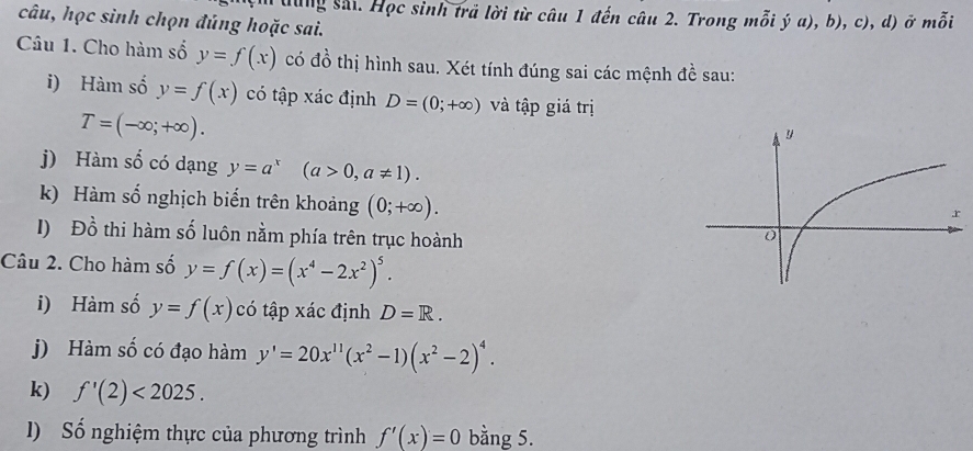 dung sai Học sinh trả lời từ câu 1 đến câu 2. Trong 1 molya), b ), c), d) ở mỗi 
câu, học sinh chọn đúng hoặc sai. 
Câu 1. Cho hàm số y=f(x) có dwidehat o thị hình sau. Xét tính đúng sai các mệnh đề sau: 
i) Hàm số y=f(x) có tập xác định D=(0;+∈fty ) và tập giá trị
T=(-∈fty ;+∈fty ). 
j) Hàm số có dạng y=a^x(a>0, a!= 1). 
k) Hàm số nghịch biến trên khoảng (0;+∈fty ). 
I) Đồ thi hàm số luôn nằm phía trên trục hoành 
Câu 2. Cho hàm số y=f(x)=(x^4-2x^2)^5. 
i) Hàm số y=f(x) có tập xác định D=R. 
j) Hàm số có đạo hàm y'=20x^(11)(x^2-1)(x^2-2)^4. 
k) f'(2)<2025</tex>. 
l) Số nghiệm thực của phương trình f'(x)=0 bằng 5.