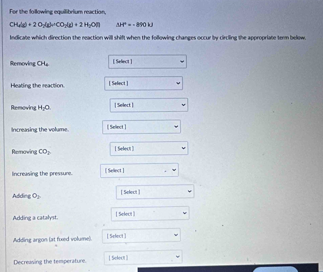 For the following equilibrium reaction,
CH_4(g)+2O_2(g)leftharpoons CO_2(g)+2H_2O(l) △ H°=-890kJ
Indicate which direction the reaction will shift when the following changes occur by circling the appropriate term below. 
Removing CH_4. 
[ Select ] 
Heating the reaction. [ Select ] 
Removing H_2O. [ Select ] 
Increasing the volume. [ Select ] 
Removing CO_2. 
[ Select ] 
Increasing the pressure. [ Select ] 
[ Select ] 
Adding O_2. 
[ Select ] 
Adding a catalyst. 
Adding argon (at fixed volume). [ Select ] 
Decreasing the temperature. [ Select ]