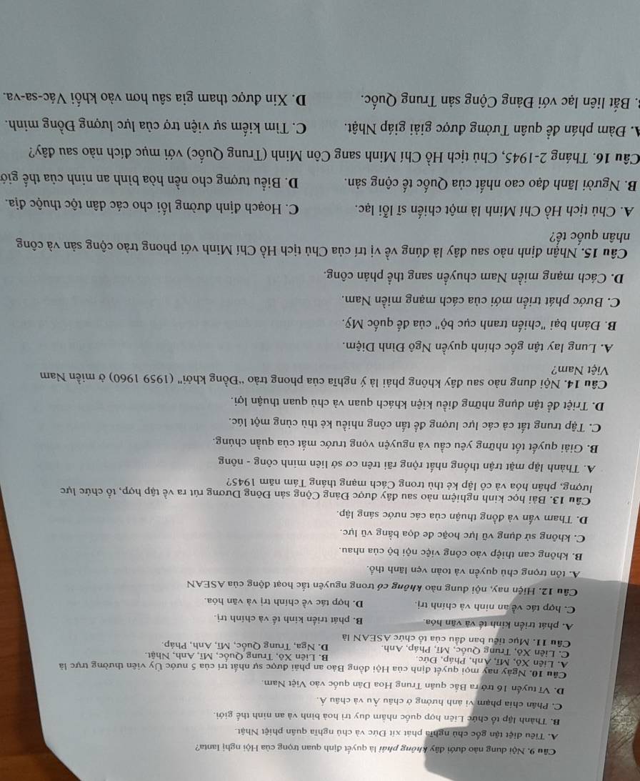 Cầu 9. Nội dung nào dưới đây không phái là quyết định quan trọng của Hội nghị lanta?
A. Tiêu điệt tận gốc chủ nghĩa phát xít Đức và chủ nghĩa quân phiệt Nhật.
B. Thành lập tổ chức Liên hợp quốc nhãm duy trì hoà bình và an ninh thế giới.
C. Phân chia phạm vi ảnh hưởng ở châu Âu và châu Á
D. Vĩ tuyển 16 trở ra Bắc quân Trung Hoa Dân quốc vào Việt Nam.
Cầu 10. Ngày nay mọi quyết định của Hội đồng Bảo an phải được sự nhất trí của 5 nước Ủy viên thường trực là
A. Liên Xô, Mĩ, Anh, Pháp, Đức. B. Liên Xô, Trung Quốc, Mĩ, Anh, Nhật.
C. Liên Xô, Trung Quốc, Mĩ, Pháp, Anh. D. Nga, Trung Quốc, Mĩ, Anh, Pháp.
Cầu 11. Mục tiểu ban đầu của tổ chức ASEAN là
A. phát triển kinh tế và văn hóa. B phát triển kinh tế và chính trị
C. hợp tác về an ninh và chính trị D. hợp tác về chính trị và văn hóa.
Câu 12. Hiện nay, nội dung nào không có trong nguyên tắc hoạt động của ASEAN
A. tồn trọng chủ quyền và toàn vẹn lãnh thổ.
B. không can thiệp vào công việc nội bộ của nhau.
C. không sử dụng vũ lực hoặc đe dọa bằng vũ lực.
D. Tham vấn và đồng thuận của các nước sáng lập.
Câu 13. Bài học kinh nghiệm nào sau đây được Đảng Cộng sản Đông Dương rút ra về tập hợp, tổ chức lực
lượng, phân hóa và cô lập kẻ thù trong Cách mạng tháng Tám năm 1945?
A. Thành lập mặt trận thống nhất rộng rãi trên cơ sở liên minh công - nông
B. Giải quyết tốt những yêu cầu và nguyện vọng trước mắt của quần chúng.
C. Tập trung tất cả các lực lượng để tấn công nhiều kẻ thù cùng một lúc.
D. Triệt để tận dụng những điều kiện khách quan và chủ quan thuận lợi.
Câu 14. Nội dung nào sau đây không phải là ý nghĩa của phong trào “Đồng khởi' (1959 1960) ở miền Nam
Việt Nam?
A. Lung lay tận gốc chính quyền Ngô Đình Diệm.
B. Đánh bại "chiến tranh cục bộ" của đế quốc Mỹ.
C. Bước phát triển mới của cách mạng miền Nam.
D. Cách mạng miền Nam chuyền sang thể phản công.
Câu 15. Nhận định nào sau đây là đúng về vị trí của Chủ tịch Hồ Chí Minh với phong trào cộng sản và công
nhân quốc tế?
A. Chủ tịch Hồ Chí Minh là một chiến sĩ lỗi lạc.  C. Hoạch định đường lối cho các dân tộc thuộc địa.
B. Người lãnh đạo cao nhất của Quốc tế cộng sản.  D. Biểu tượng cho nền hòa bình an ninh của thế giớ
Câu 16. Tháng 2-1945, Chủ tịch Hồ Chí Minh sang Côn Minh (Trung Quốc) với mục đích nào sau đây?
A. Đàm phán để quân Tưởng được giải giáp Nhật. C. Tìm kiếm sự viện trợ của lực lượng Đồng minh.
B. Bắt liên lạc với Đảng Cộng sản Trung Quốc. D. Xin được tham gia sâu hơn vào khối Vác-sa-va.