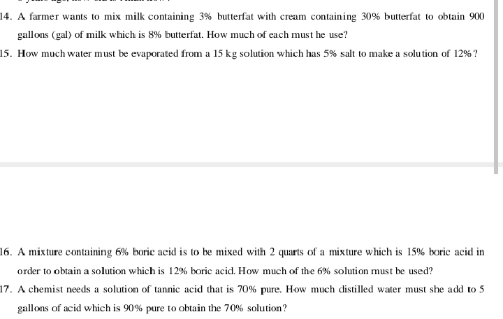 A farmer wants to mix milk containing 3% butterfat with cream containing 30% butterfat to obtain 900
gallons (gal) of milk which is 8% butterfat. How much of each must he use? 
15. How much water must be evaporated from a 15 kg solution which has 5% salt to make a solution of 12%? 
16. A mixture containing 6% boric acid is to be mixed with 2 quarts of a mixture which is 15% boric acid in 
order to obtain a solution which is 12% boric acid. How much of the 6% solution must be used? 
17. A chemist needs a solution of tannic acid that is 70% pure. How much distilled water must she add to 5
gallons of acid which is 90% pure to obtain the 70% solution?