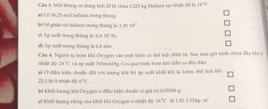 Một thùng có dung tích 20 lít chứa 0,225 kg Helium tại nhiệt độ là 18°C
a) Có 56,25 mol helium trong thùng. 
b) Số phân từ helium trong thùng là 3,39· 10^(25)
c) Áp suất trong thùng là 6,8· 10^6Pa
d) Áp suất trong thùng là 6,8 atm 
Câu 4. Người ta bơm khí Oxygen vào một bình có thể tích 5000 lít. Sau nửa giờ bình chứa đầy khí ở 
nhiệt độ 24°C và áp suất 765mmHg. Coi quá trình bơm khí diễn ra đều đặn. 
a) Ở điều kiện chuấn đối với lượng khí thì áp suất khối khí là 1atm, thể tích khí
22,3 lít ở nhiệt độ 0°C. 
b) Khối lượng khí Oxygen ở điều kiện chuẩn có giá trị 0,03186 g. 
c) Khối lượng riêng của khối khí Oxygen ở nhiệt độ 24°C là 1,321, 32kg/m^3