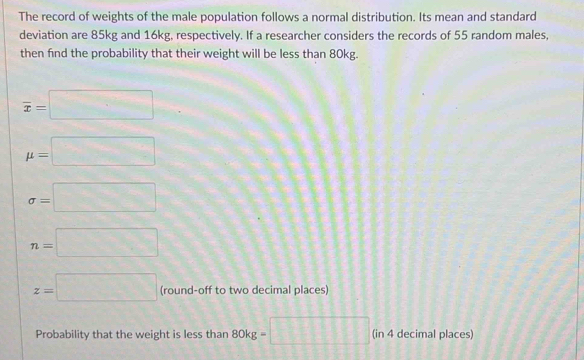 The record of weights of the male population follows a normal distribution. Its mean and standard 
deviation are 85kg and 16kg, respectively. If a researcher considers the records of 55 random males, 
then find the probability that their weight will be less than 80kg.
overline x=□
mu =□
sigma =□
n=□
z=□ (round-off to two decimal places) 
Probability that the weight is less than 80kg= 11 111 (in 4 decimal places)