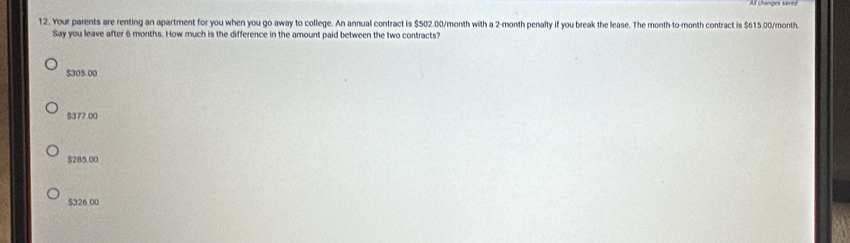 Your parents are renting an apartment for you when you go away to college. An annual contract is $502.00/month with a 2-month penalty if you break the lease. The month -to-month contract is $615.00/month
Say you leave after 6 months. How much is the difference in the amount paid between the two contracts?
$305.00
$377.00
$285.00
$326.00