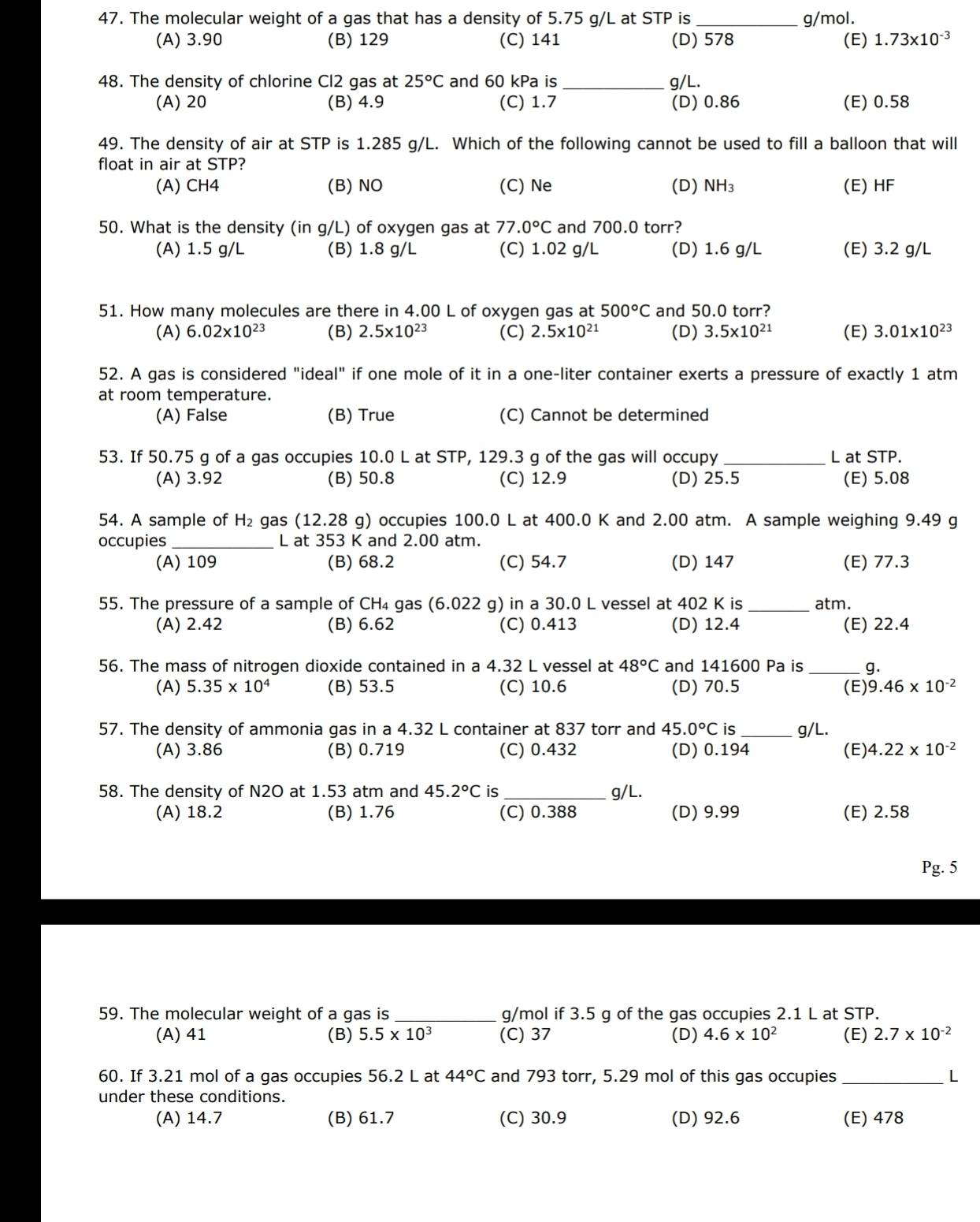 The molecular weight of a gas that has a density of 5.75 g/L at STP is _g/mol.
(A) 3.90 (B) 129 (C) 141 (D) 578 (E) 1.73* 10^(-3)
48. The density of chlorine Cl2 gas at 25°C and 60 kPa is _g/L.
(A) 20 (B) 4.9 (C) 1.7 (D) 0.86 (E) 0.58
49. The density of air at STP is 1.285 g/L. Which of the following cannot be used to fill a balloon that will
float in air at STP?
(A) CH4 (B) NO (C) Ne (D) NH₃ (E) HF
50. What is the density (in g/L) of oxygen gas at 77.0°C and 700.0 torr?
(A) 1.5 g/L (B) 1.8 g/L (C) 1.02 g/L (D) 1.6 g/L (E) 3.2 g/L
51. How many molecules are there in 4.00 L of oxygen gas at 500°C and 50.0 torr?
(A) 6.02* 10^(23) (B) 2.5* 10^(23) (C) 2.5* 10^(21) (D) 3.5* 10^(21) (E) 3.01* 10^(23)
52. A gas is considered "ideal" if one mole of it in a one-liter container exerts a pressure of exactly 1 atm
at room temperature.
(A) False (B) True (C) Cannot be determined
53. If 50.75 g of a gas occupies 10.0 L at STP, 129.3 g of the gas will occupy _L at STP.
(A) 3.92 (B) 50.8 (C) 12.9 (D) 25.5 (E) 5.08
54. A sample of H_2 gas (12.28 g) occupies 100.0 L at 400.0 K and 2.00 atm. A sample weighing 9.49 g
occupies _L at 353 K and 2.00 atm.
(A) 109 (B) 68.2 (C) 54.7 (D) 147 (E) 77.3
55. The pressure of a sample of CH₄ gas (6.022 g) in a 30.0 L vessel at 402 K is _atm.
(A) 2.42 (B) 6.62 (C) 0.413 (D) 12.4 (E) 22.4
56. The mass of nitrogen dioxide contained in a 4.32 L vessel at 48°C and 141600 Pa is _g.
(A) 5.35* 10^4 (B) 53.5 (C) 10.6 (D) 70.5 (E) 9.46* 10^(-2)
57. The density of ammonia gas in a 4.32 L container at 837 torr and 45.0°C is _g/L.
(A) 3.86 (B) 0.719 (C) 0.432 (D) 0.194 (E) 4.22* 10^(-2)
58. The density of N2O at 1.53 atm and 45.2°C is g/L.
(A) 18.2 (B) 1.76 (C) 0.388 (D) 9.99 (E) 2.58
Pg. 5
59. The molecular weight of a gas is _g/mol if 3.5 g of the gas occupies 2.1 L at STP.
(A) 41 (B) 5.5* 10^3 (C) 37 (D) 4.6* 10^2 (E) 2.7* 10^(-2)
60. If 3.21 mol of a gas occupies 56.2 L at 44°C and 793 torr, 5.29 mol of this gas occupies _L
under these conditions.
(A) 14.7 (B) 61.7 (C) 30.9 (D) 92.6 (E) 478