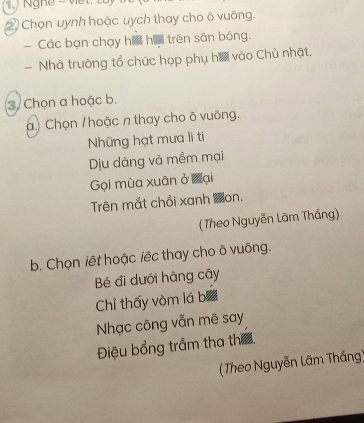 Chọn uynh hoặc uych thay cho õ vuông. 
- Các bạn chạy há ha trên sân bóng. 
Nhà trường tổ chức họp phụ ha vào Chủ nhật. 
3. Chọn a hoặc b. 
a.) Chọn / hoặc n thay cho ô vuông. 
Nững hạt mưa li ti 
Dịu dàng và mềm mại 
Gọi mùa xuân ở Đại 
Trên mắt chồi xanh Zon. 
(Theo Nguyễn Lãm Thắng) 
b. Chọn iết hoặc iêc thay cho ô vuông. 
Bé đi dưới hàng cây 
Chỉ thấy vòm lá b 
Nhạc công vẫn mê say 
Điệu bổng trầm tha th ấ. 
( Theo Nguyễn Lãm Thắng)