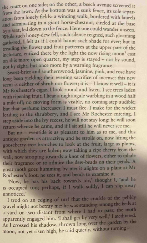 the court on one side; on the other, a beech avenue screened it
from the lawn. At the bottom was a sunk fence, its sole separ-
ation from lonely fields: a winding walk, bordered with laurels
and terminating in a giant horse-chestnut, circled at the base
by a seat, led down to the fence. Here one could wander unseen.
While such honey-dew fell, such silence reigned, such gloaming
gathered, I felt as if I could haunt such shade for ever; but in
treading the flower and fruit parterres at the upper part of the
inclosure, enticed there by the light the now rising moon^3 cast
on this more open quarter, my step is stayed - not by sound,
not by sight, but once more by a warning fragrance.
Sweet-brier and southernwood, jasmine, pink, and rose have
long been yielding their evening sacrifice of incense: this new
scent is neither of shrub nor flower; it is - I know it well - it is
Mr Rochester’s cigar. I look round and listen. I see trees laden
with ripening fruit. I hear a nightingale warbling in a wood half
a mile off; no moving form is visible, no coming step audible;
but that perfume increases: I must flee. I make for the wicket
leading to the shrubbery, and I see Mr Rochester entering. I
step aside into the ivy recess; he will not stay long: he will soon
return whence he came, and if I sit still he will never see me.
But no - eventide is as pleasant to him as to me, and this
antique garden as attractive; and he strolls on, now lifting the
gooseberry-tree branches to look at the fruit, large as plums,
with which they are laden; now taking a ripe cherry from the
wall; now stooping towards a knot of flowers, either to inhale
their fragrance or to admire the dew-beads on their petals. A
great moth goes humming by me; it alights on a plant at Mr
Rochester's foot: he sees it, and bends to examine it.
‘Now, he has his back towards me,’ thought I, ‘and he
is occupied too; perhaps, if I walk softly, I can slip away
unnoticed.’
I trod on an edging of turf that the crackle of the pebbly
gravel might not betray me: he was standing among the beds at
a yard or two distant from where I had to pass; the moth
apparently engaged him. ‘I shall get by very well,’ I meditated.
As I crossed his shadow, thrown long over the garden by the
moon, not yet risen high, he said quietly, without turning --