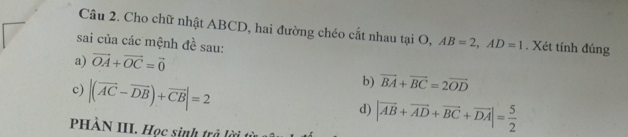 Cho chữ nhật ABCD, hai đường chéo cắt nhau tại O, AB=2, AD=1. Xét tính đúng 
sai của các mệnh đề sau: 
a) vector OA+vector OC=vector 0
c) |(vector AC-vector DB)+vector CB|=2
b) vector BA+vector BC=2vector OD
d) |vector AB+vector AD+vector BC+vector DA|= 5/2 
PHÀN III. Học sinh trở