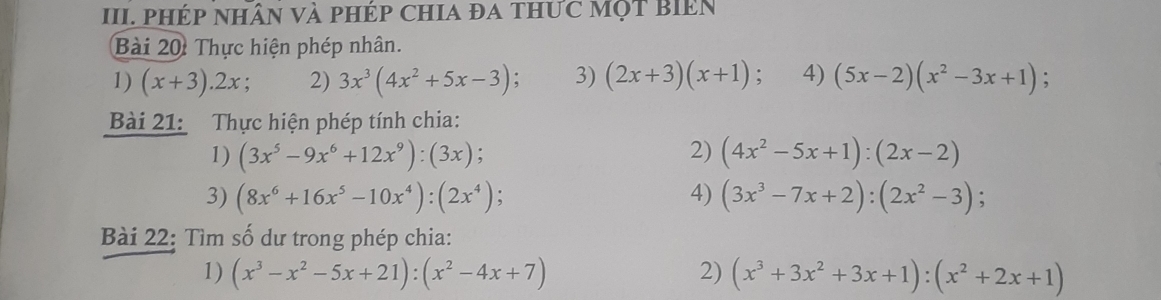 III PHép nhân Và pHép ChIa đa thức Một biên 
Bài 20: Thực hiện phép nhân. 
1) (x+3).2x 2) 3x^3(4x^2+5x-3) : 3) (2x+3)(x+1); 4) (5x-2)(x^2-3x+1) : 
Bài 21: Thực hiện phép tính chia: 
1) (3x^5-9x^6+12x^9):(3x); 2) (4x^2-5x+1):(2x-2)
3) (8x^6+16x^5-10x^4):(2x^4) : 4) (3x^3-7x+2):(2x^2-3); 
Bài 22: Tìm số dư trong phép chia: 
1) (x^3-x^2-5x+21):(x^2-4x+7) 2) (x^3+3x^2+3x+1):(x^2+2x+1)