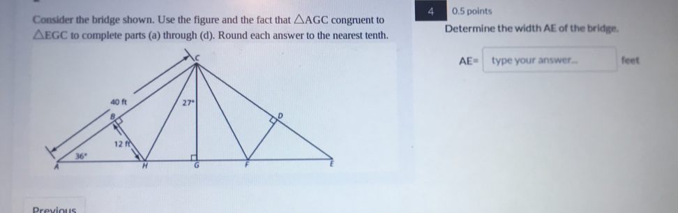 4 0.5 points
Consider the bridge shown. Use the figure and the fact that △ AGC congruent to Determine the width AE of the bridge.
△ EGC to complete parts (a) through (d). Round each answer to the nearest tenth.
AE= type your answer.... feet
Previous