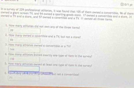 ) □0/1 pt
in a survey of 229 professional athletes, it was found that 105 of them owned a convertible, 96 of them
owned a giant screen TV, and 94 owned a sporting goods store. 17 owned a convertible and a store, 31
owned a TV and a store, and 57 owned a covertible and a TV. 11 owned all three items.
1. How many athletes did not own any of the three items?
28
2. How many owned a covertible and a TV, but not a store?
46
3. How many athletes owned a convertible or a TV?
144
4. How many athletes owned exactly one type of item in the survey?
116
5. How many athletes owned at least one type of Ilem in the survey?
6. Han thany whnk a wi ar a teare, but not a convertible?
71