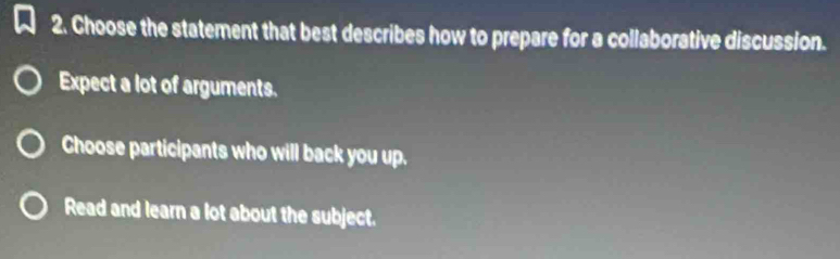 Choose the statement that best describes how to prepare for a collaborative discussion.
Expect a lot of arguments.
Choose participants who will back you up.
Read and learn a lot about the subject.