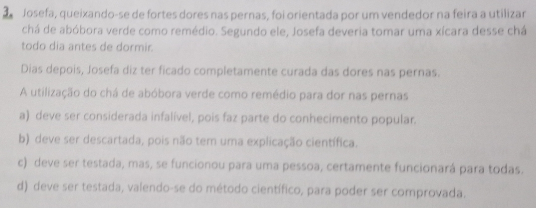 Josefa, queixando-se de fortes dores nas pernas, foi orientada por um vendedor na feira a utilizar
chá de abóbora verde como remédio. Segundo ele, Josefa deveria tomar uma xícara desse chá
todo dia antes de dormir.
Dias depois, Josefa diz ter ficado completamente curada das dores nas pernas.
A utilização do chá de abóbora verde como remédio para dor nas pernas
a) deve ser considerada infalível, pois faz parte do conhecimento popular.
b) deve ser descartada, pois não tem uma explicação científica.
c) deve ser testada, mas, se funcionou para uma pessoa, certamente funcionará para todas.
d) deve ser testada, valendo-se do método científico, para poder ser comprovada.