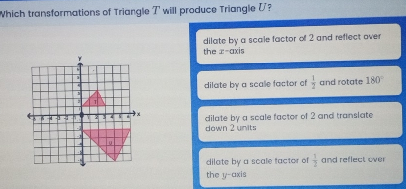 Which transformations of Triangle T will produce Triangle U?
dilate by a scale factor of 2 and reflect over
the x-axis
dilate by a scale factor of  1/2  and rotate 180°
dilate by a scale factor of 2 and translate
down 2 units
dilate by a scale factor of  1/2  and reflect over
the y-axis