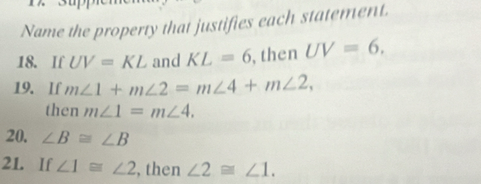 Name the property that justifies each statement. 
18. If UV=KL and KL=6 , then UV=6, 
19. If m∠ 1+m∠ 2=m∠ 4+m∠ 2, 
then m∠ 1=m∠ 4. 
20. ∠ B≌ ∠ B
21. If ∠ 1≌ ∠ 2 , then ∠ 2≌ ∠ 1.