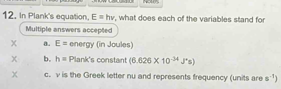 Show calculator Notes 
12. In Plank's equation, E=hnu , what does each of the variables stand for 
Multiple answers accepted 
x a. E= energy (in Joules) 
x b. h= Plank's constant (6.626* 10^(-34)J^*s)
x c. v is the Greek letter nu and represents frequency (units are s^(-1))