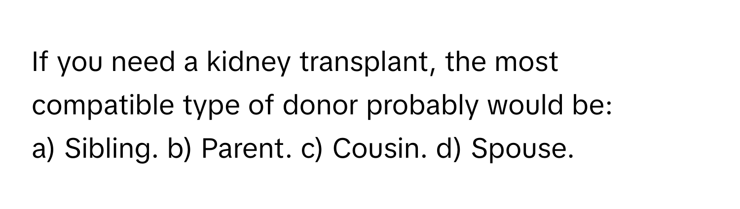 If you need a kidney transplant, the most compatible type of donor probably would be:

a) Sibling. b) Parent. c) Cousin. d) Spouse.