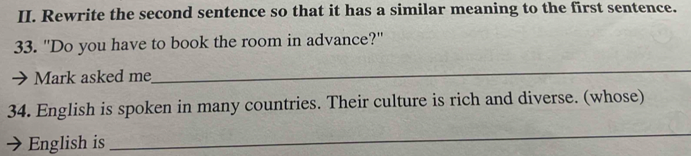 Rewrite the second sentence so that it has a similar meaning to the first sentence. 
33. "Do you have to book the room in advance?" 
Mark asked me 
_ 
34. English is spoken in many countries. Their culture is rich and diverse. (whose) 
English is 
_