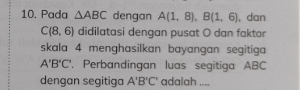 Pada △ ABC dengan A(1,8), B(1,6) , dan
C(8,6) didilatasi dengan pusat O dan faktor 
skala 4 menghasilkan bayangan segitiga
A'B'C'. Perbandingan luas segitiga ABC
dengan segitiga A'B'C' adalah ....