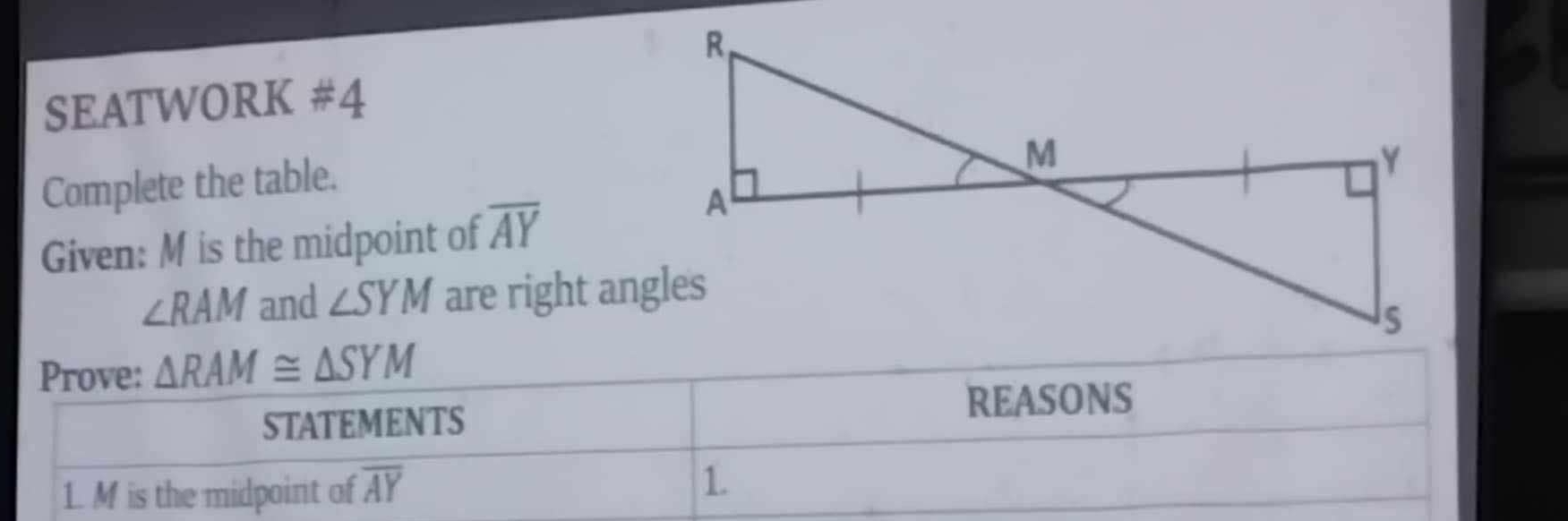 SEATWORK # 4 
Complete the table. 
Given: M is the midpoint of overline AY
∠ RAM and ∠ SYM are right angles 
Prove: △ RAM≌ △ SYM
STATEMENTS 
REASONS 
1. M is the midpoint of overline AY
1.