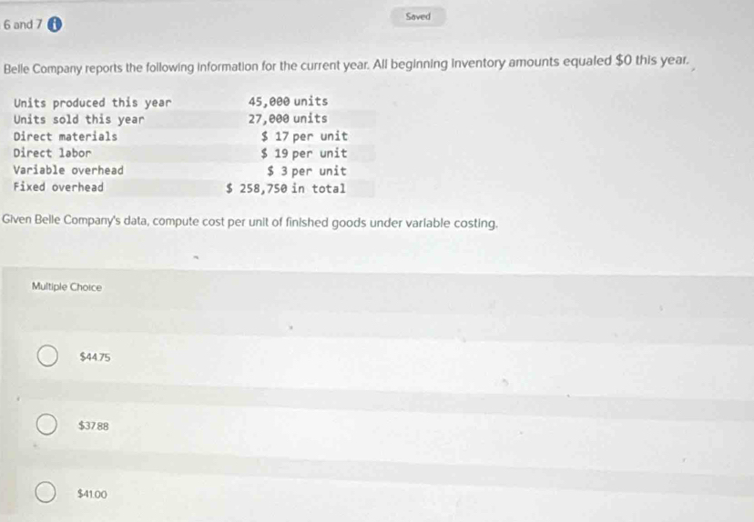 and 7 Saved
Belle Company reports the following information for the current year. All beginning inventory amounts equaled $0 this year.
Units produced this year 45,000 units
Units sold this year 27,000 units
Direct materials $ 17 per unit
Direct labor $ 19 per unit
Variable overhead $ 3 per unit
Fixed overhead $ 258,750 in total
Given Belle Company's data, compute cost per unit of finished goods under variable costing.
Multiple Choice
$44.75
$37.88
$41.00