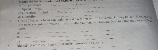 Name the instruments used to measur he ionow 
a) Temperature: 
_ 
_ 
b) Speed of wind: 
_ 
_ 
c) Direction of wind: 
d) Humidity: 
4. Grade 7 learners from Edelvale visited a weather station in Kisumu County to learn about the fac 
tors to be considered when siting a weather station. Mention any 3 factros that they were able t 
learn. 
;t ) 
b )_ 
_ 
c) 
5. Identify 3 sources of historical information in the society.