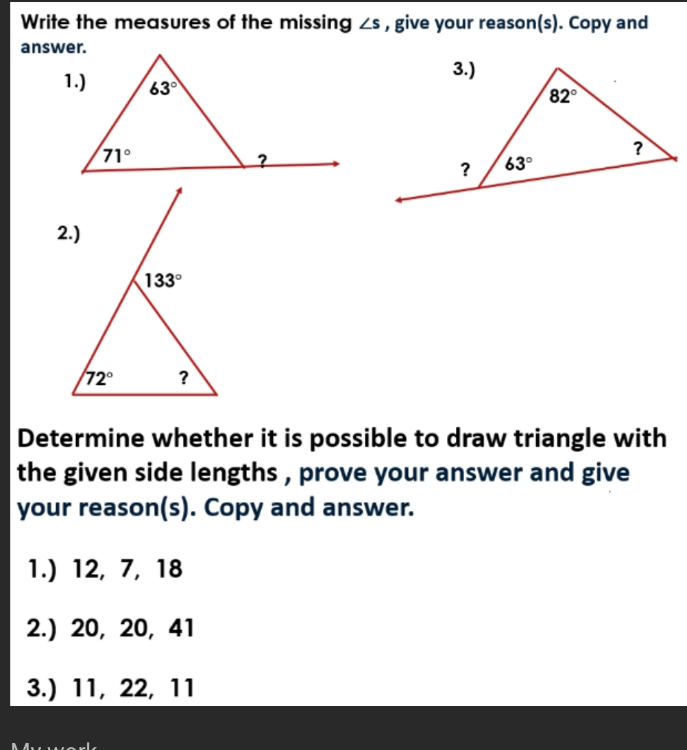 Write the measures of the missing ∠ s , give your reason(s). Copy and
answer.
Determine whether it is possible to draw triangle with
the given side lengths , prove your answer and give
your reason(s). Copy and answer.
1.) 12, 7, 18
2.) 20, 20, 41
3.) 11, 22, 11