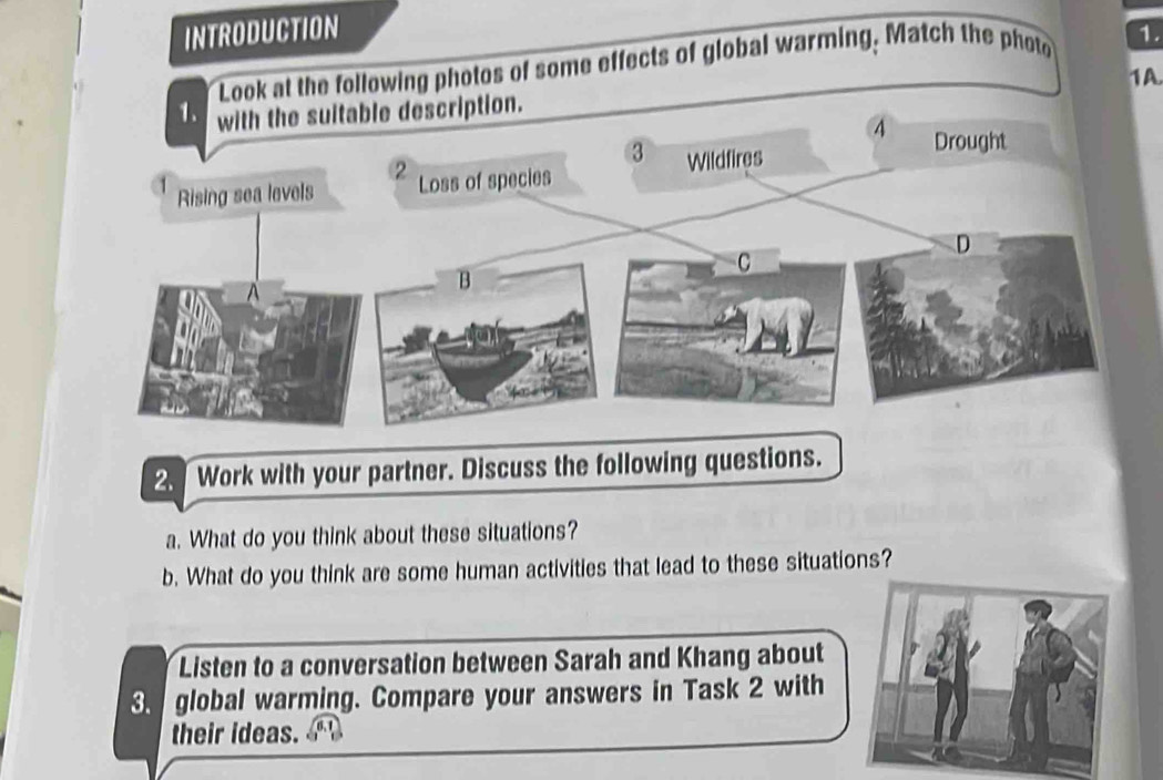 INTRODUCTION 
Look at the following photos of some effects of global warming. Match the photo 1. 
1A 
2. Work with your partner. Discuss the following questions. 
a. What do you think about these situations? 
b. What do you think are some human activities that lead to these situations? 
Listen to a conversation between Sarah and Khang about 
3. global warming. Compare your answers in Task 2 with 
their ideas.