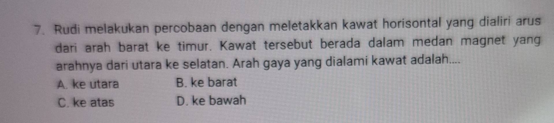 Rudi melakukan percobaan dengan meletakkan kawat horisontal yang dialiri arus
dari arah barat ke timur. Kawat tersebut berada dalam medan magnet yang
arahnya dari utara ke selatan. Arah gaya yang dialami kawat adalah....
A. ke utara B. ke barat
C. ke atas D. ke bawah