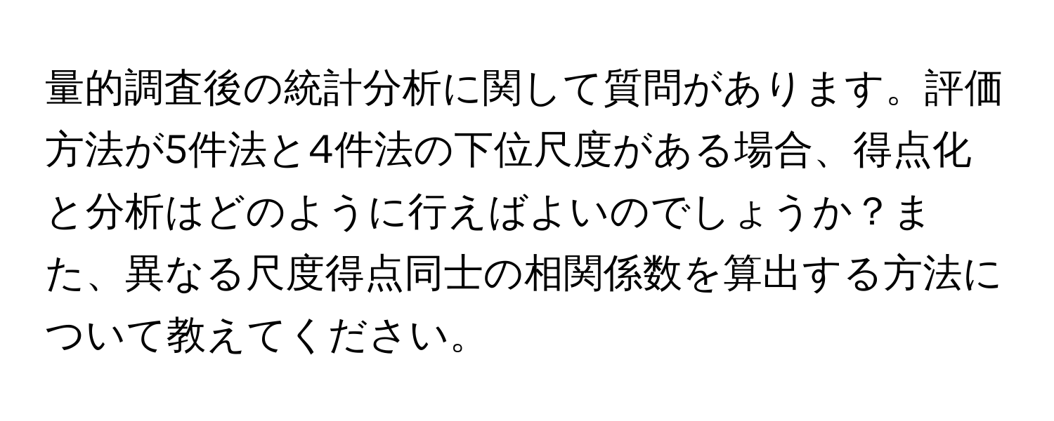 量的調査後の統計分析に関して質問があります。評価方法が5件法と4件法の下位尺度がある場合、得点化と分析はどのように行えばよいのでしょうか？また、異なる尺度得点同士の相関係数を算出する方法について教えてください。