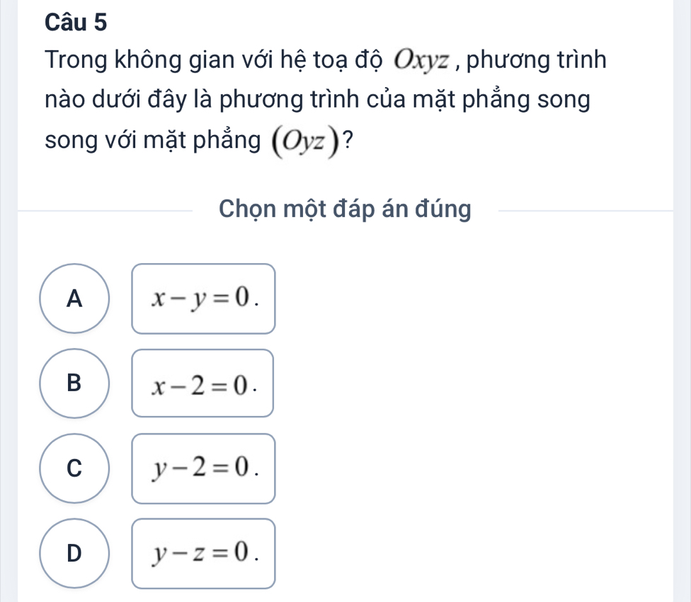 Trong không gian với hệ toạ độ Oxyz , phương trình
nào dưới đây là phương trình của mặt phẳng song
song với mặt phẳng (Oyz) ?
Chọn một đáp án đúng
A x-y=0.
B x-2=0.
C y-2=0.
D y-z=0.