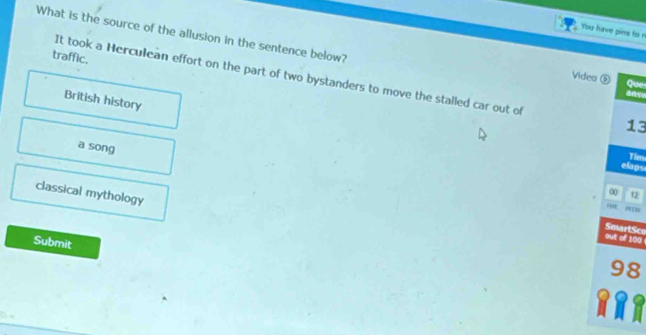 You have pins to n
What is the source of the allusion in the sentence below?
traffic.
It took a Herculean effort on the part of two bystanders to move the stalled car out of
Video ⑥ Que
ansy
British history
13
a song
Tim
elaps
classical mythology
00 12
RR MIN
SmartSce
out of 100
Submit
98