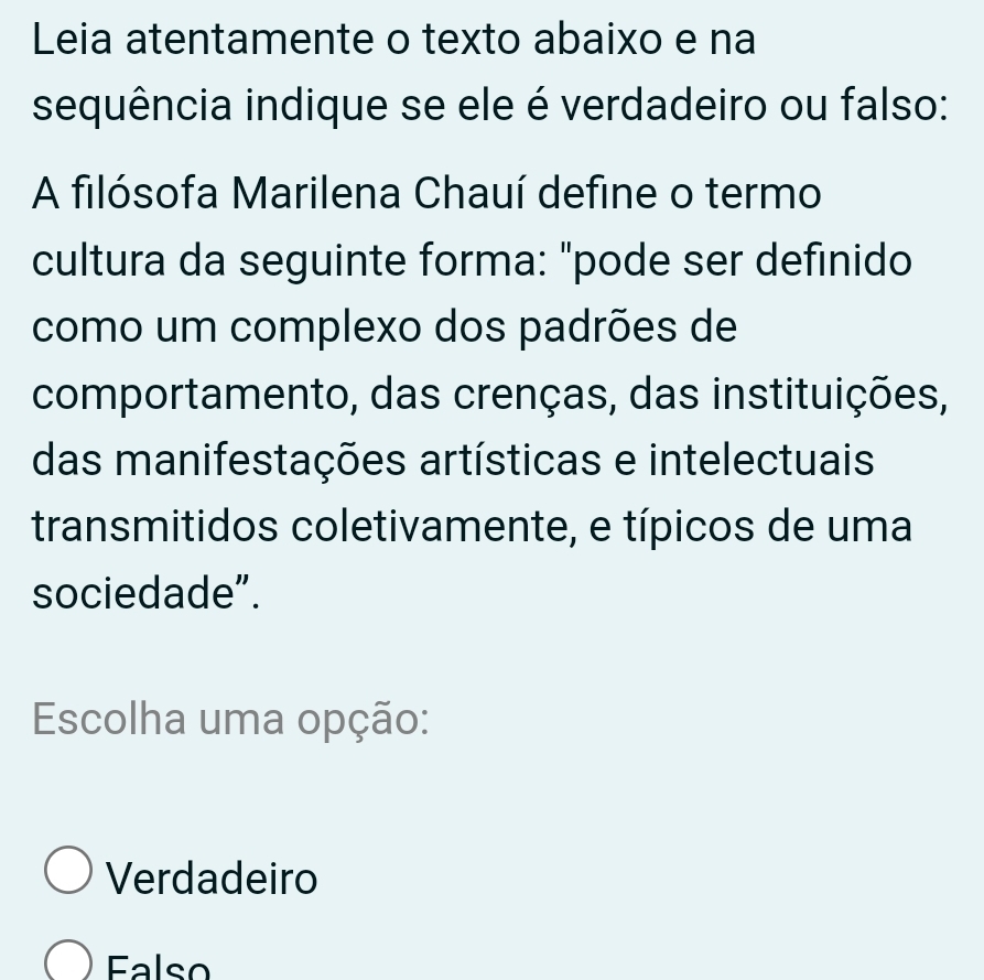 Leia atentamente o texto abaixo e na
sequência indique se ele é verdadeiro ou falso:
A filósofa Marilena Chauí define o termo
cultura da seguinte forma: "pode ser definido
como um complexo dos padrões de
comportamento, das crenças, das instituições,
das manifestações artísticas e intelectuais
transmitidos coletivamente, e típicos de uma
sociedade”.
Escolha uma opção:
Verdadeiro
Ealso