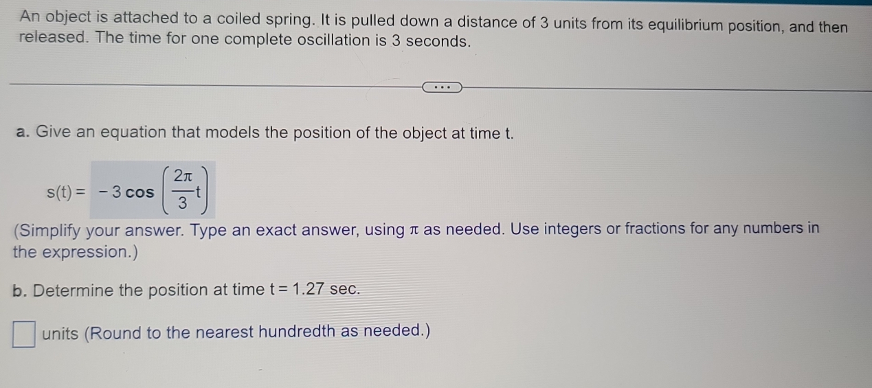 An object is attached to a coiled spring. It is pulled down a distance of 3 units from its equilibrium position, and then 
released. The time for one complete oscillation is 3 seconds. 
a. Give an equation that models the position of the object at time t.
s(t)=-3cos ( 2π /3 t)
(Simplify your answer. Type an exact answer, using π as needed. Use integers or fractions for any numbers in 
the expression.) 
b. Determine the position at time t=1.27 sec. 
units (Round to the nearest hundredth as needed.)