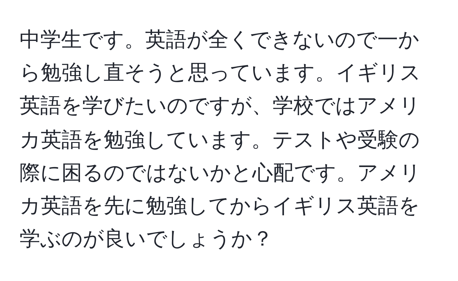 中学生です。英語が全くできないので一から勉強し直そうと思っています。イギリス英語を学びたいのですが、学校ではアメリカ英語を勉強しています。テストや受験の際に困るのではないかと心配です。アメリカ英語を先に勉強してからイギリス英語を学ぶのが良いでしょうか？