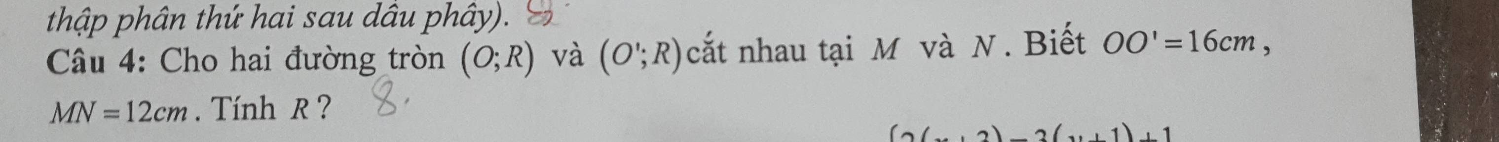 thập phân thứ hai sau dầu phây). 
Câu 4: Cho hai đường tròn (O;R) và (O';R) cắt nhau tại M và N. Biết OO'=16cm,
MN=12cm. Tính R ?
(2(...2)-2(..1)+1