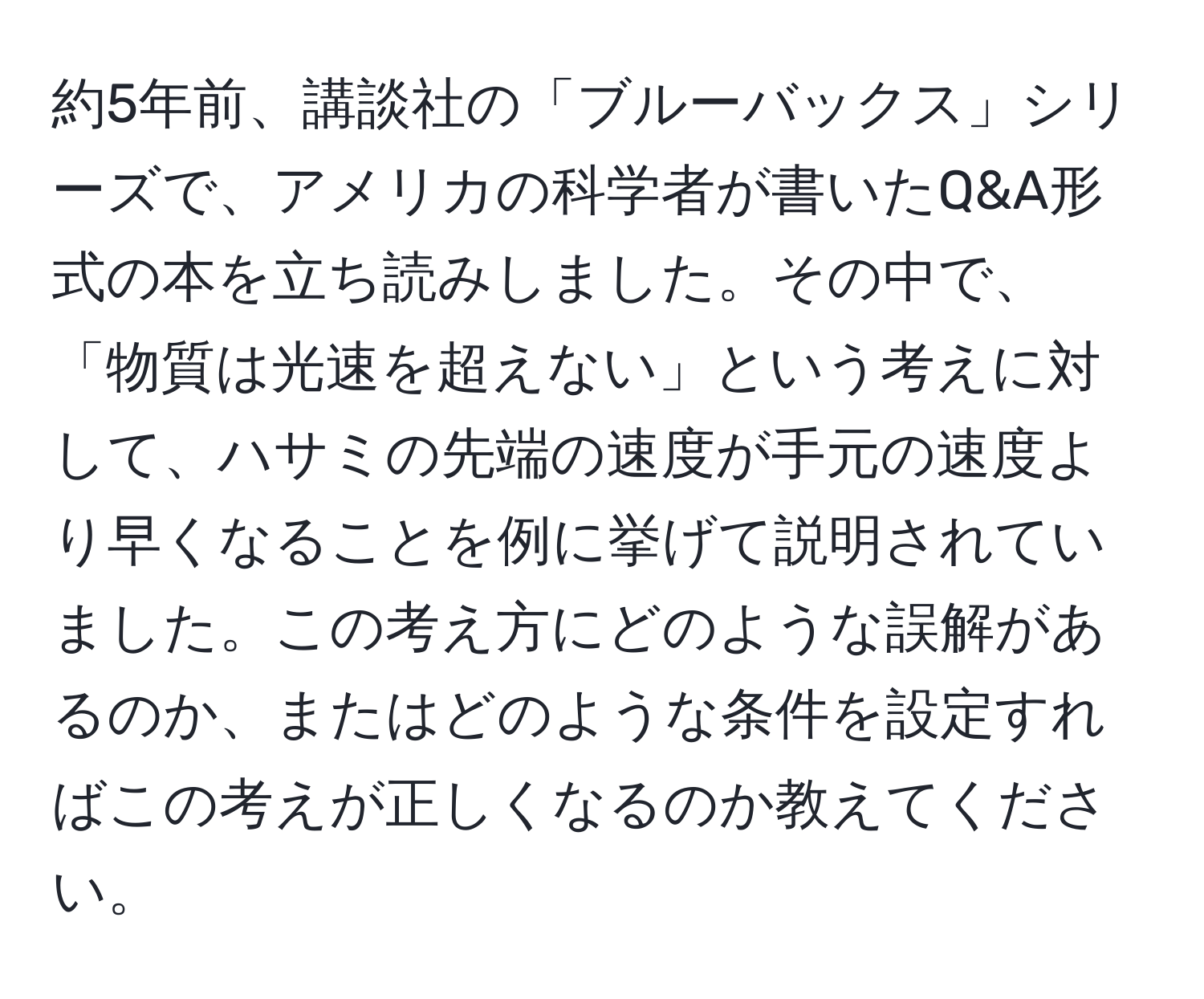 約5年前、講談社の「ブルーバックス」シリーズで、アメリカの科学者が書いたQ&A形式の本を立ち読みしました。その中で、「物質は光速を超えない」という考えに対して、ハサミの先端の速度が手元の速度より早くなることを例に挙げて説明されていました。この考え方にどのような誤解があるのか、またはどのような条件を設定すればこの考えが正しくなるのか教えてください。