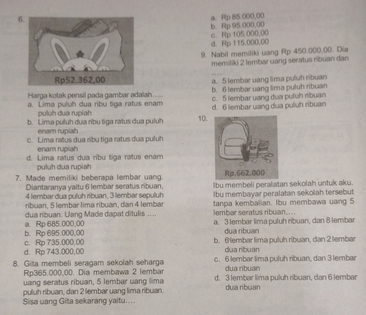 a. Rp 85.000,00
b. Rp 95.000,00
c. Rp 105.000,00
d. Rp 115.000,00
9. Nabil memiliki uang Rp 450.000,00. Dia
memiliki 2 lembar uang seratus ribuan dan
a. 5 lembar uang lima puluh ribuan
Harga kotak pensil pada gambar adalah..... b. 6 lembar uang lima puluh ribuan
c. 5 lembar uang dua puluh ribuan
a. Lima puluh dua ribu tiga ratus enam d. 6 lembar uang dua puluh ribuan
puluh dua rupiah
b. Lima puluh dua ribu tiga ratus dua puluh 10.
enam rupiah
c. Lima ratus dua ribu tiga ratus dua puluh
enam rupiah
d. Lima ratus dua ribu tiga ratus enam
puluh dua rupiah
7. Made memiliki beberapa lembar uang. 
Diantaranya yaitu 6 lembar seratus ribuan, Ibu membeli peralatan sekolah untuk aku.
4 lembar dua puluh ribuan, 3 lembar sepuluh Ibu membayar peralatan sekolah tersebut
ribuan, 5 lembar lima ribuan, dan 4 lembar tanpa kembalian. Ibu membawa uang 5
dua ribuan. Uang Made dapat ditulis .... lembar seratus ribuan...
a. Rp 685.000,00 a. 3 lembar lima puluh ribuan, dan 8 lembar
b. Rp 695.000,00 dua ribuan
c. Rp 735.000,00 b. 6 lembar lima puluh ribuan, dan 2 lembar
d. Rp 743.000,00 dua ribuan
8. Gita membeli seragam sekolah seharga c. 6 lembar lima puluh ribuan, dan 3 lembar
Rp365.000,00. Dia membawa 2 lembar dua ribuan
uang seratus ribuan, 5 lembar uang lima d. 3 lembar lima puluh ribuan, dan 6 lembar
puluh ribuan, dan 2 lembar uang lima ribuan. dua ribuan
Sisa uang Gita sekarang yaitu....